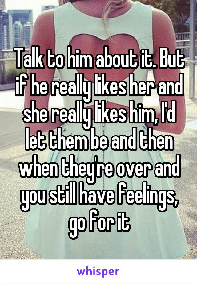Talk to him about it. But if he really likes her and she really likes him, I'd let them be and then when they're over and you still have feelings, go for it