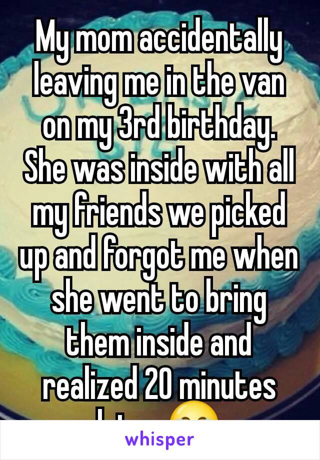 My mom accidentally leaving me in the van on my 3rd birthday. She was inside with all my friends we picked up and forgot me when she went to bring them inside and realized 20 minutes later 😂