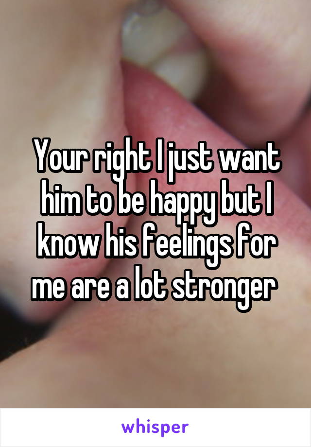 Your right I just want him to be happy but I know his feelings for me are a lot stronger 