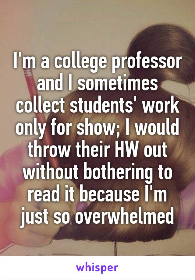 I'm a college professor and I sometimes collect students' work only for show; I would throw their HW out without bothering to read it because I'm just so overwhelmed