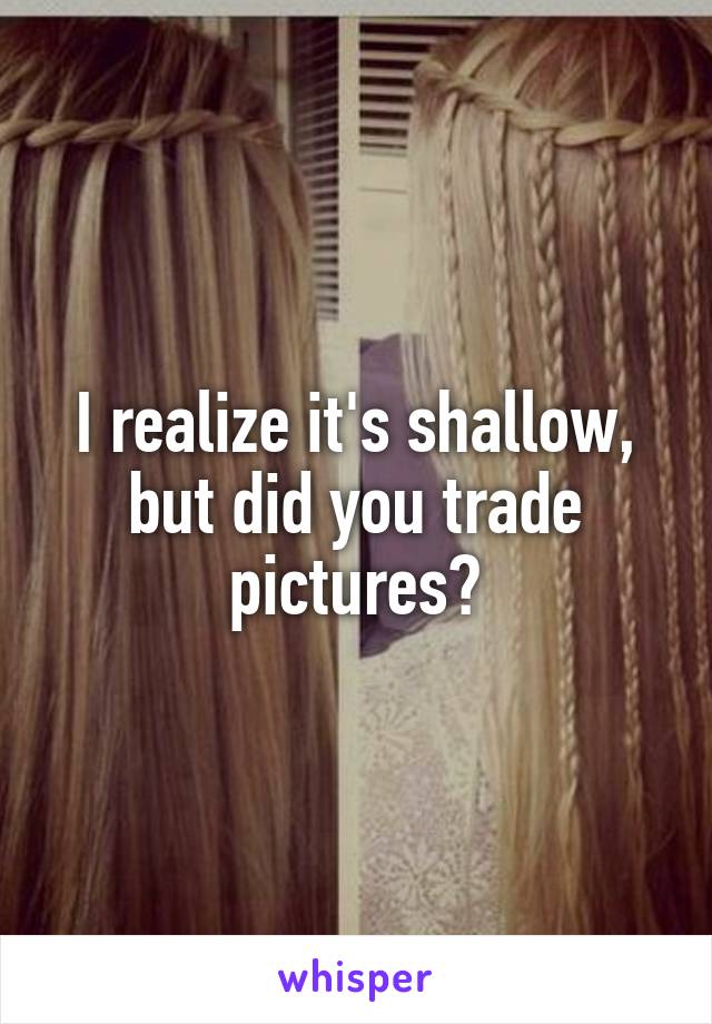 I realize it's shallow, but did you trade pictures?