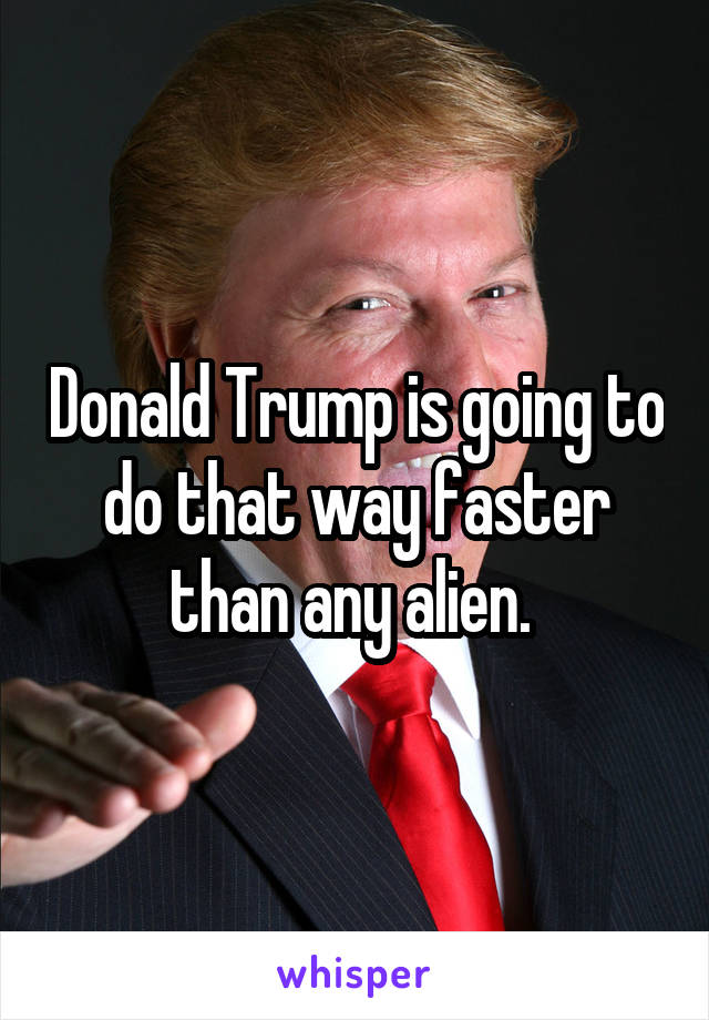 Donald Trump is going to do that way faster than any alien. 