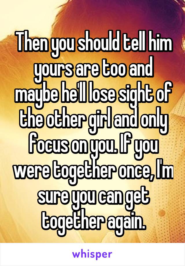 Then you should tell him yours are too and maybe he'll lose sight of the other girl and only focus on you. If you were together once, I'm sure you can get together again.