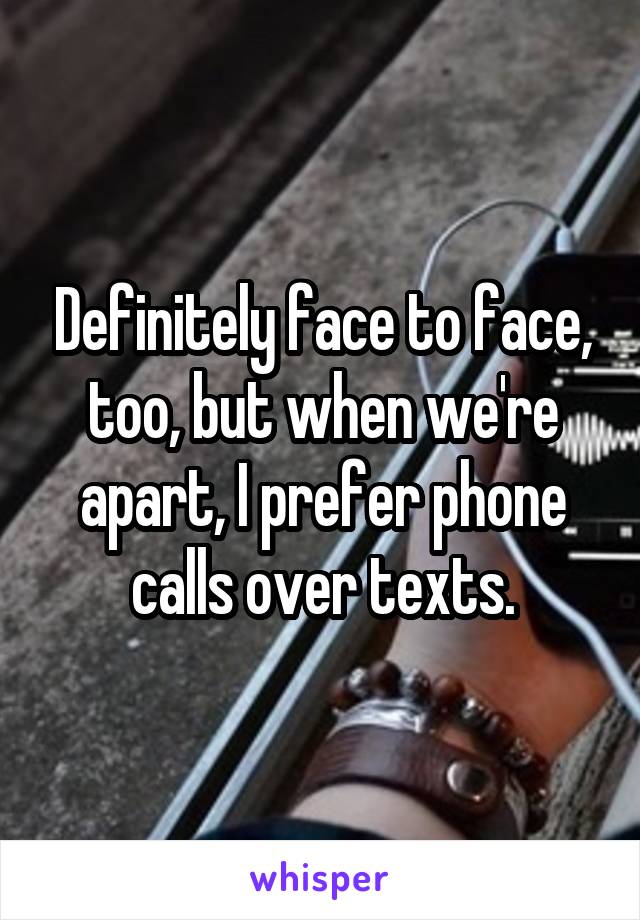 Definitely face to face, too, but when we're apart, I prefer phone calls over texts.