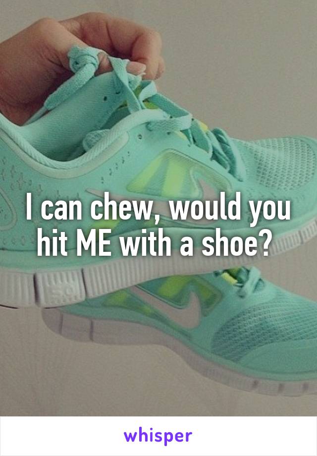 I can chew, would you hit ME with a shoe? 