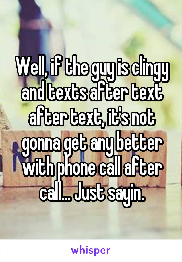 Well, if the guy is clingy and texts after text after text, it's not gonna get any better with phone call after call... Just sayin.