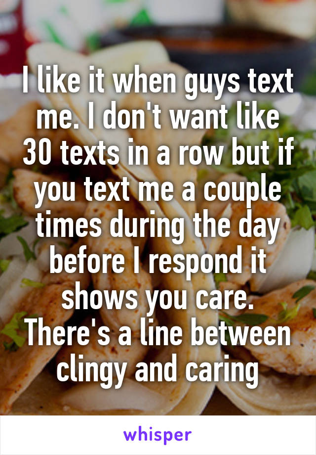 I like it when guys text me. I don't want like 30 texts in a row but if you text me a couple times during the day before I respond it shows you care. There's a line between clingy and caring