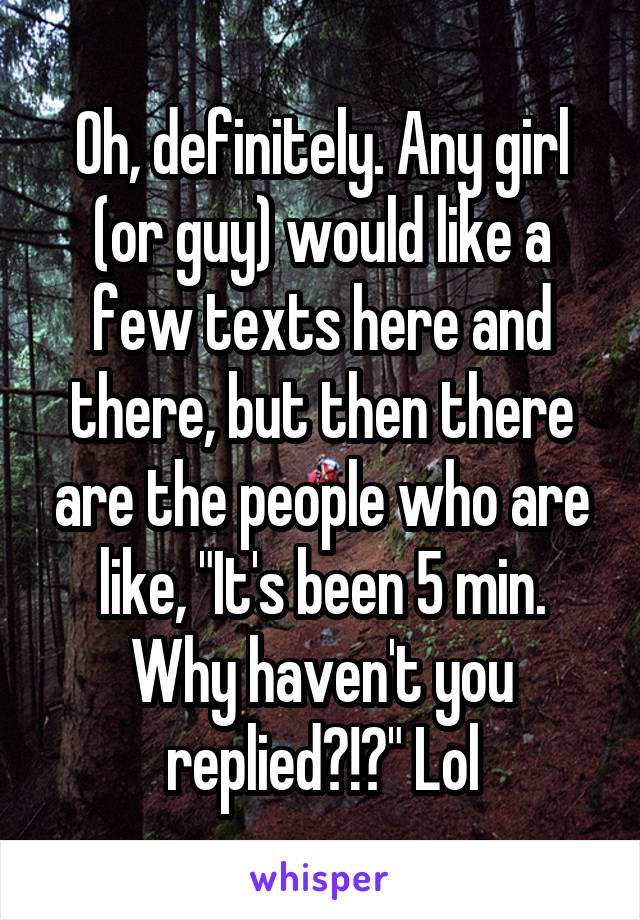 Oh, definitely. Any girl (or guy) would like a few texts here and there, but then there are the people who are like, "It's been 5 min. Why haven't you replied?!?" Lol