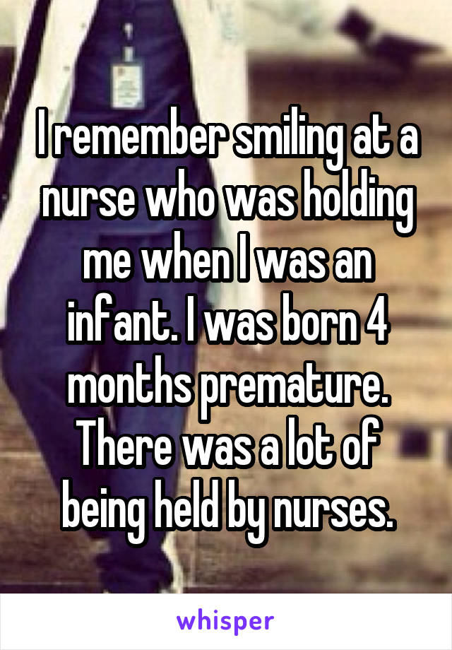 I remember smiling at a nurse who was holding me when I was an infant. I was born 4 months premature. There was a lot of being held by nurses.