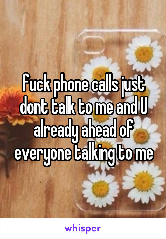 fuck phone calls just dont talk to me and U already ahead of everyone talking to me