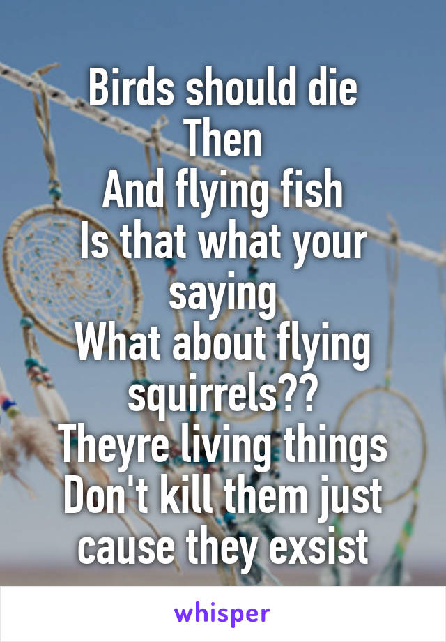 Birds should die
Then
And flying fish
Is that what your saying
What about flying squirrels??
Theyre living things
Don't kill them just cause they exsist