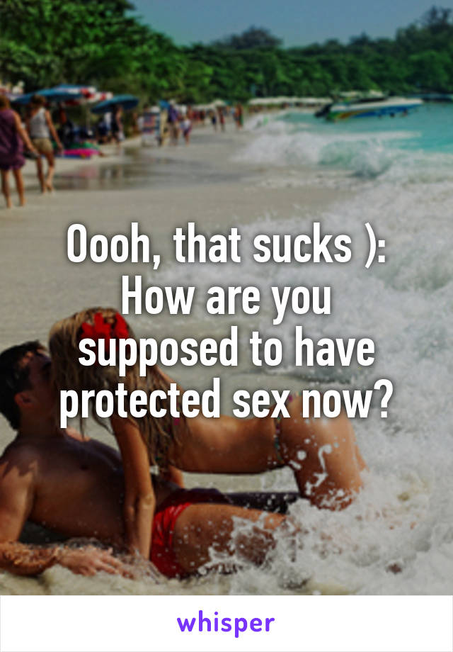 Oooh, that sucks ):
How are you supposed to have protected sex now?