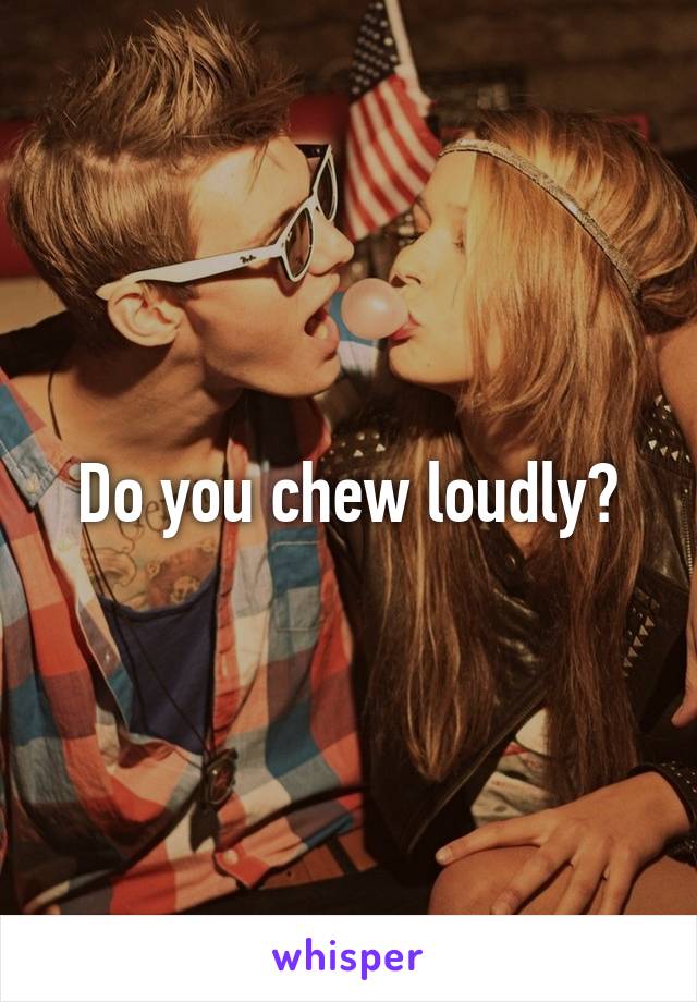 Do you chew loudly?