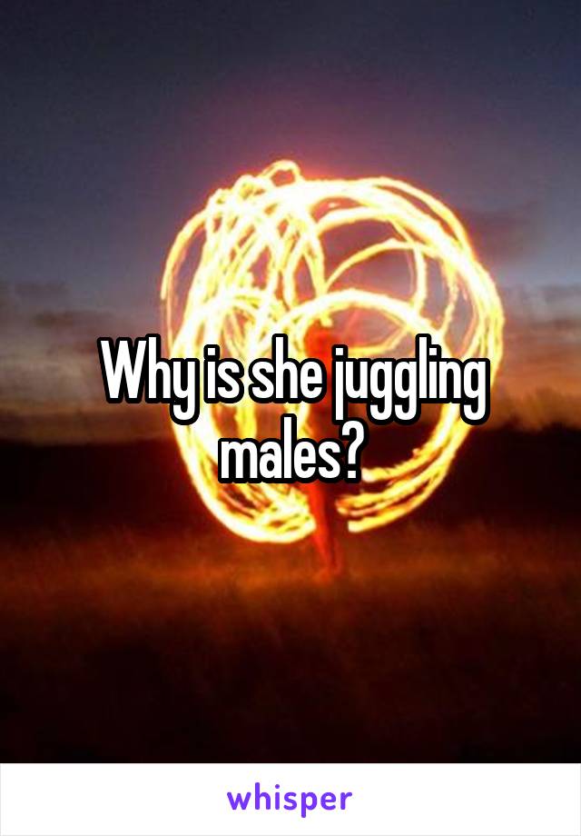 Why is she juggling males?