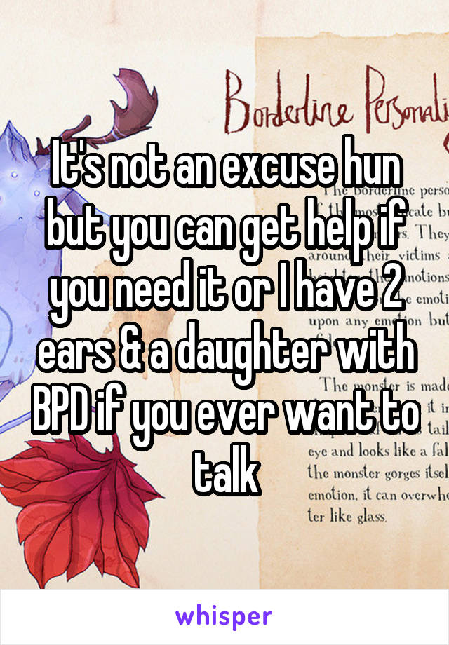 It's not an excuse hun but you can get help if you need it or I have 2 ears & a daughter with BPD if you ever want to talk