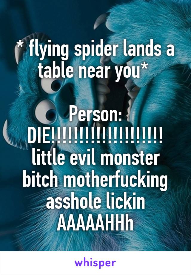 * flying spider lands a table near you* 

Person: DIE!!!!!!!!!!!!!!!!!!!! little evil monster bitch motherfucking asshole lickin AAAAAHHh