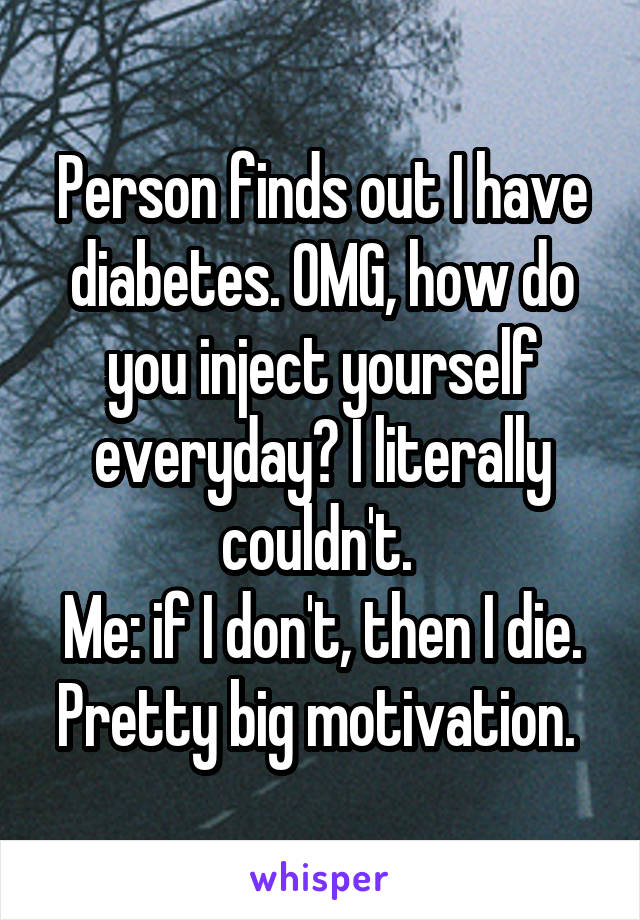 Person finds out I have diabetes. OMG, how do you inject yourself everyday? I literally couldn't. 
Me: if I don't, then I die. Pretty big motivation. 