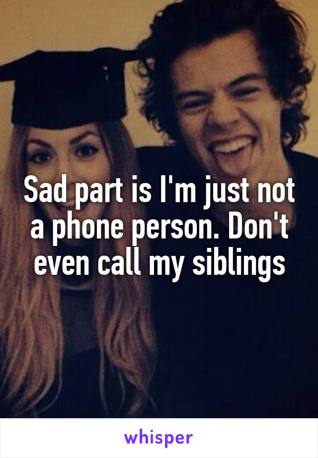 Sad part is I'm just not a phone person. Don't even call my siblings