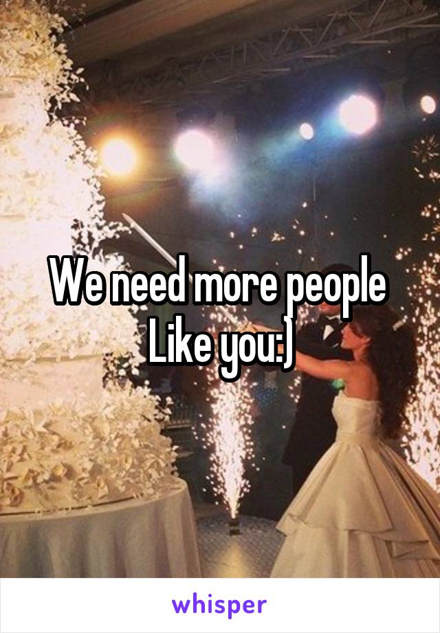 We need more people 
Like you:)
