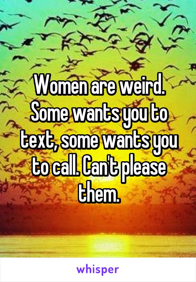 Women are weird. Some wants you to text, some wants you to call. Can't please them.