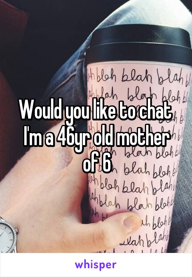 Would you like to chat 
I'm a 46yr old mother of 6