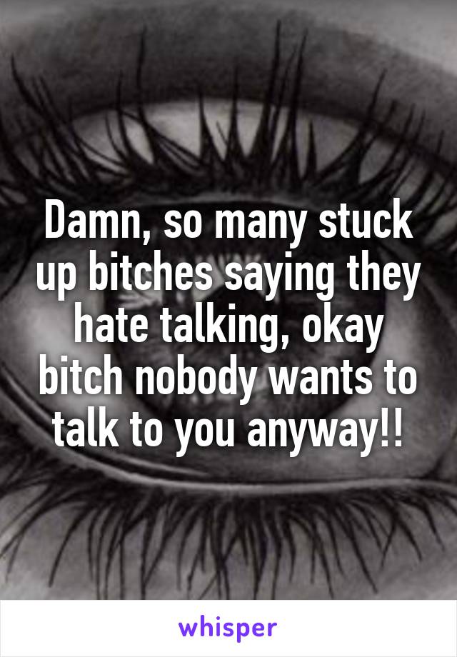 Damn, so many stuck up bitches saying they hate talking, okay bitch nobody wants to talk to you anyway!!