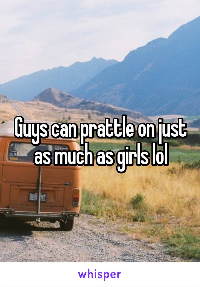 Guys can prattle on just as much as girls lol