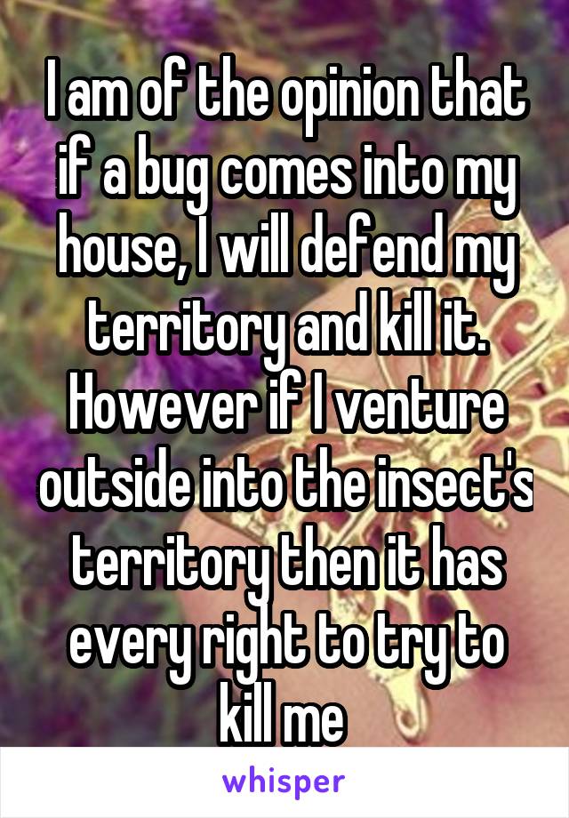 I am of the opinion that if a bug comes into my house, I will defend my territory and kill it. However if I venture outside into the insect's territory then it has every right to try to kill me 