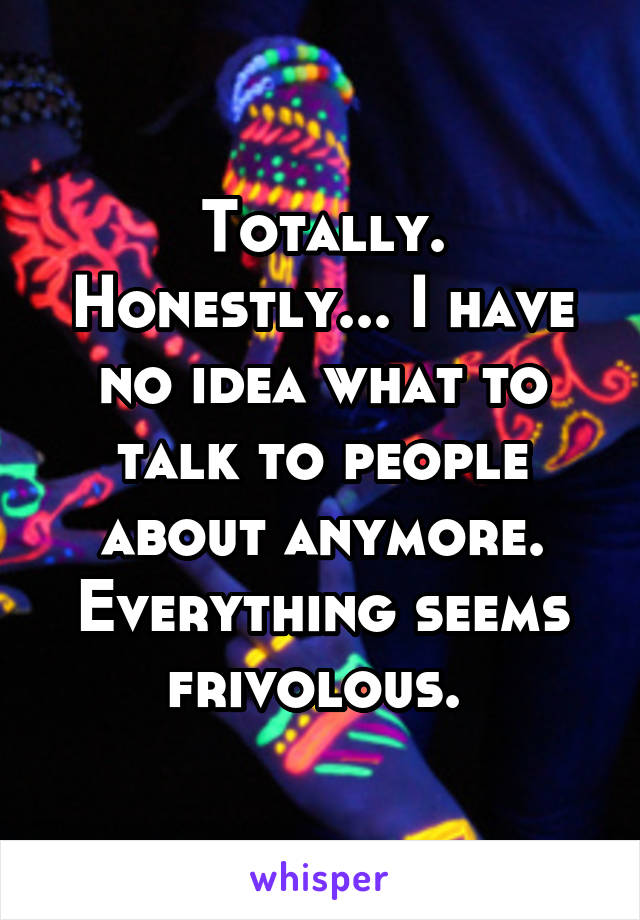 Totally. Honestly... I have no idea what to talk to people about anymore. Everything seems frivolous. 