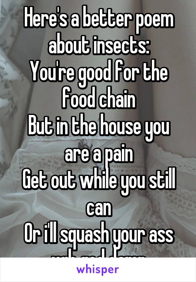 Here's a better poem about insects:
You're good for the food chain
But in the house you are a pain
Get out while you still can
Or i'll squash your ass ugh god damn