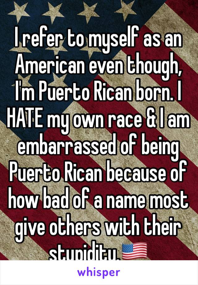 I refer to myself as an American even though, I'm Puerto Rican born. I HATE my own race & I am embarrassed of being Puerto Rican because of how bad of a name most give others with their stupidity.🇺🇸