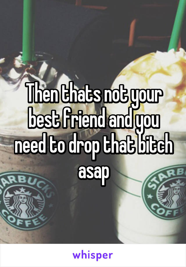 Then thats not your best friend and you need to drop that bitch asap