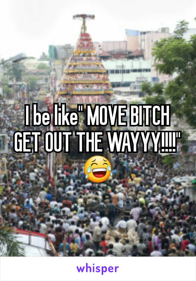 I be like" MOVE BITCH GET OUT THE WAYYY!!!!"
😂