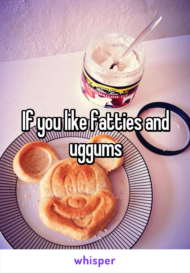 If you like fatties and uggums