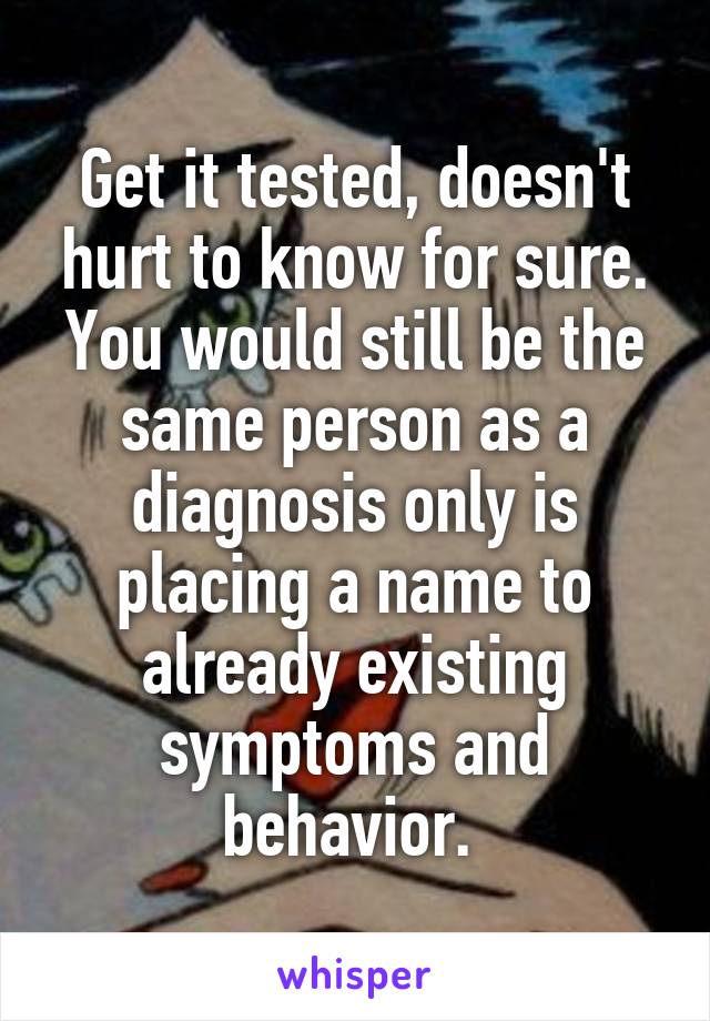 Get it tested, doesn't hurt to know for sure. You would still be the same person as a diagnosis only is placing a name to already existing symptoms and behavior. 