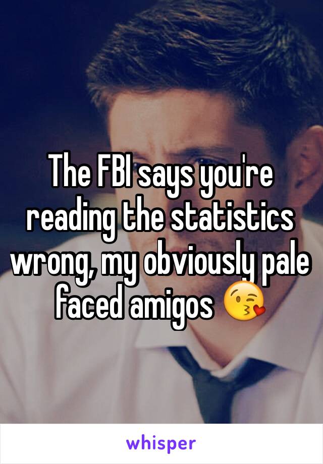 The FBI says you're reading the statistics wrong, my obviously pale faced amigos 😘