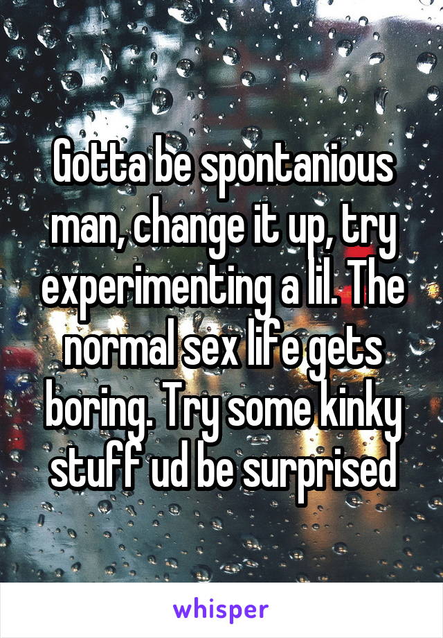 Gotta be spontanious man, change it up, try experimenting a lil. The normal sex life gets boring. Try some kinky stuff ud be surprised