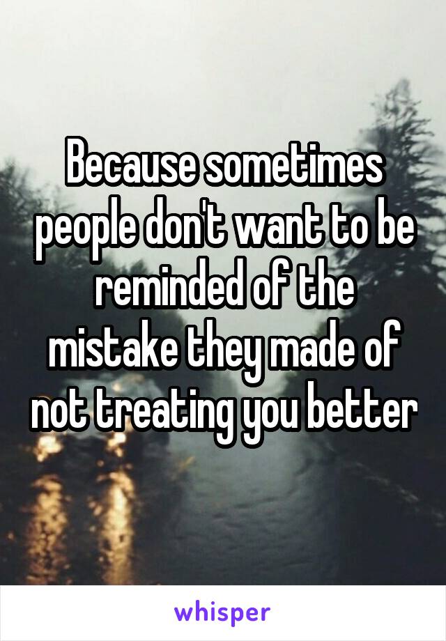 Because sometimes people don't want to be reminded of the mistake they made of not treating you better 