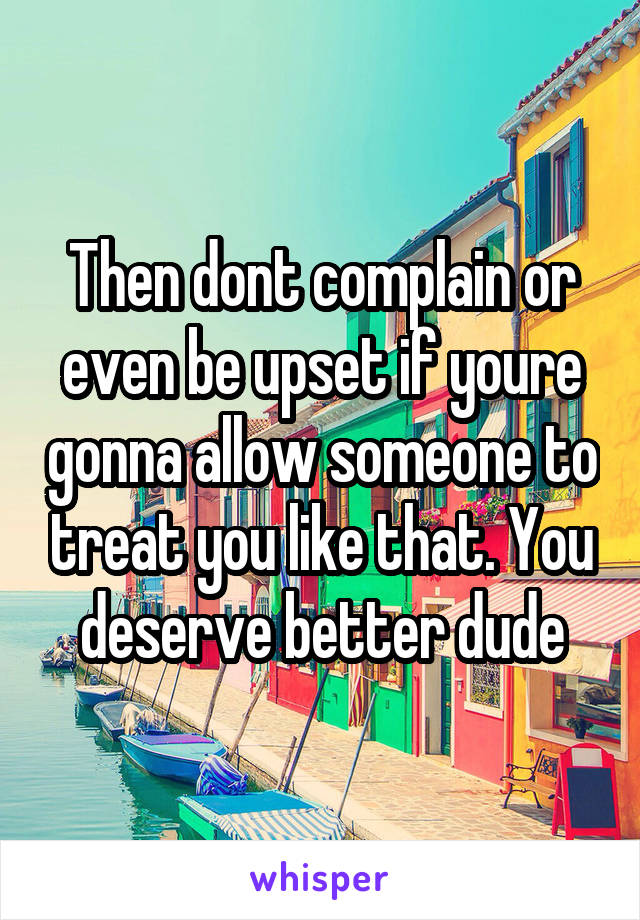Then dont complain or even be upset if youre gonna allow someone to treat you like that. You deserve better dude