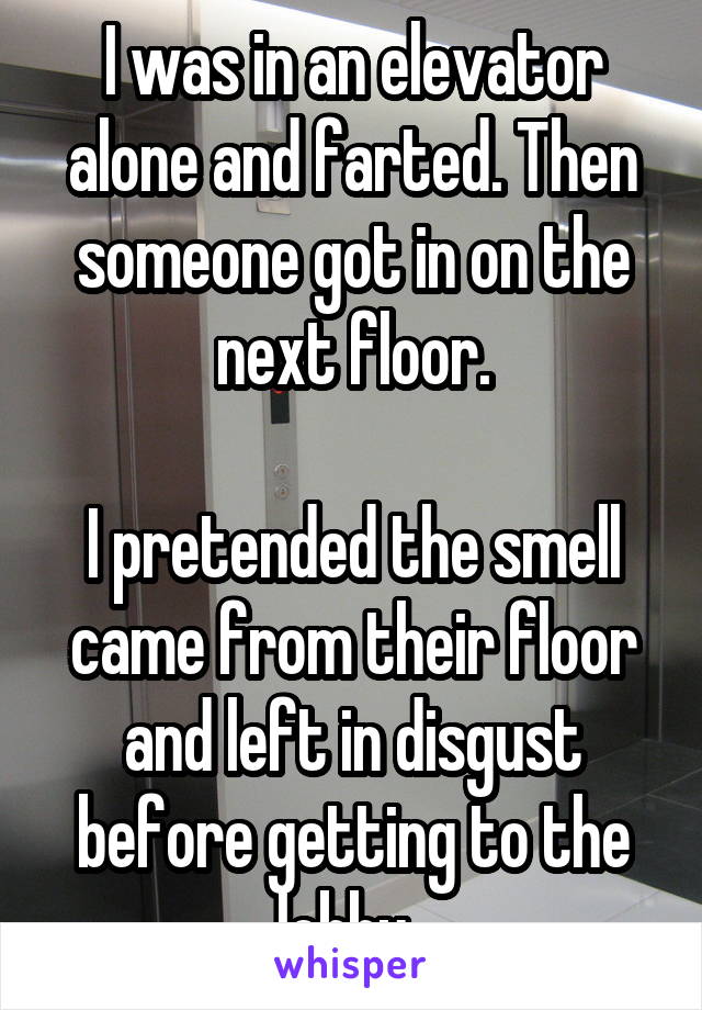 I was in an elevator alone and farted. Then someone got in on the next floor.

I pretended the smell came from their floor and left in disgust before getting to the lobby. 