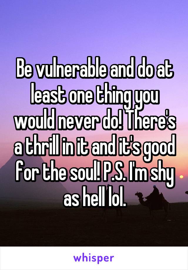 Be vulnerable and do at least one thing you would never do! There's a thrill in it and it's good for the soul! P.S. I'm shy as hell lol.