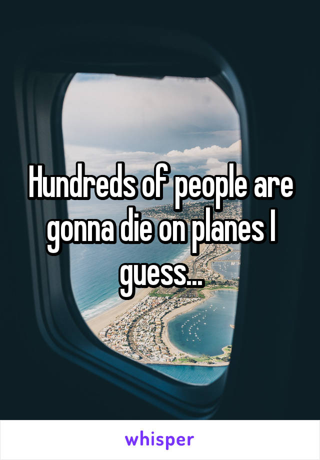 Hundreds of people are gonna die on planes I guess...