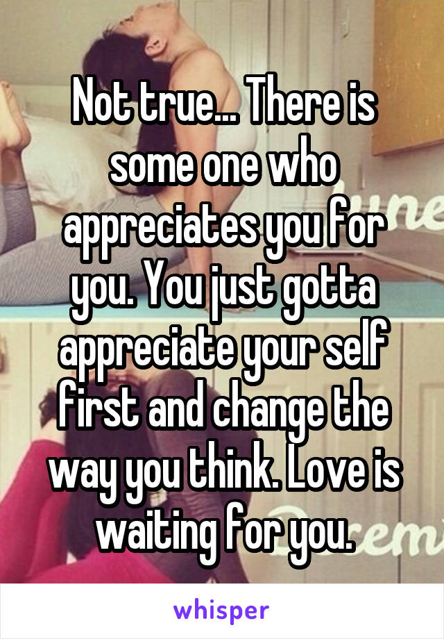 Not true... There is some one who appreciates you for you. You just gotta appreciate your self first and change the way you think. Love is waiting for you.