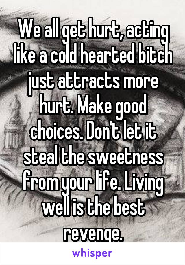 We all get hurt, acting like a cold hearted bitch just attracts more hurt. Make good choices. Don't let it steal the sweetness from your life. Living well is the best revenge.