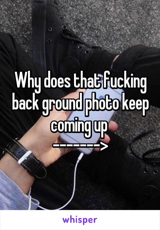 Why does that fucking back ground photo keep coming up 
------->