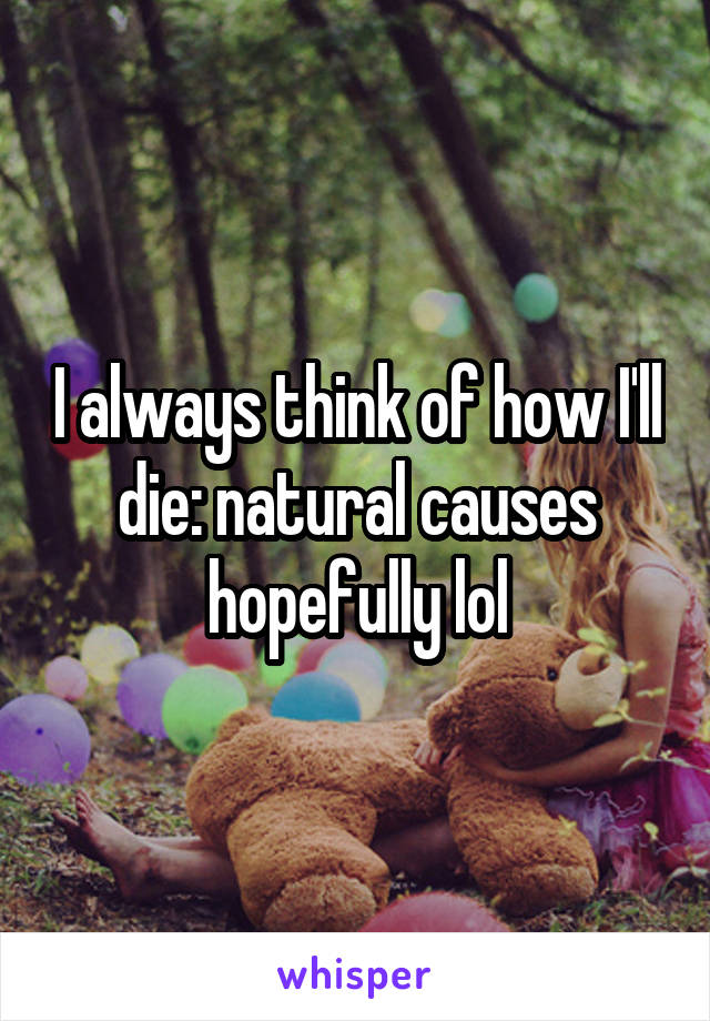 I always think of how I'll die: natural causes hopefully lol