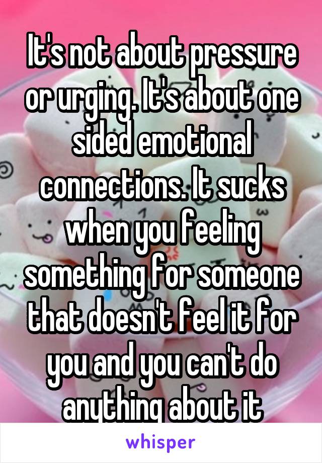 It's not about pressure or urging. It's about one sided emotional connections. It sucks when you feeling something for someone that doesn't feel it for you and you can't do anything about it