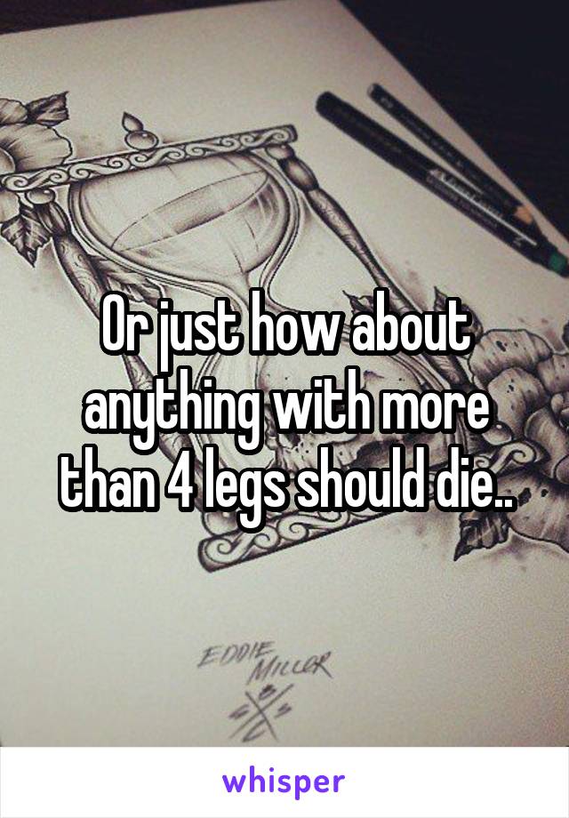 Or just how about anything with more than 4 legs should die..