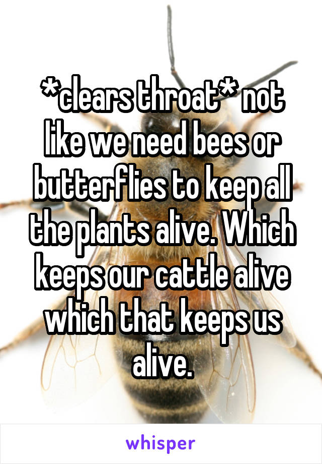 *clears throat* not like we need bees or butterflies to keep all the plants alive. Which keeps our cattle alive which that keeps us alive.