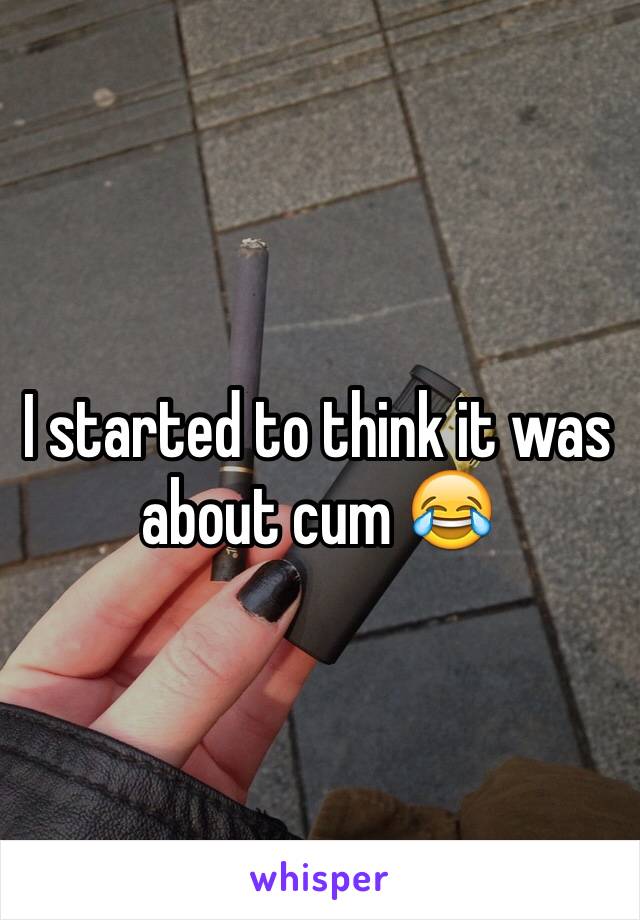 I started to think it was about cum 😂